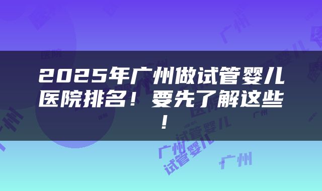 2025年广州做试管婴儿医院排名！要先了解这些！