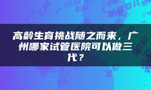 高龄生育挑战随之而来，广州哪家试管医院可以做三代？