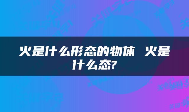 火是什么形态的物体 火是什么态?
