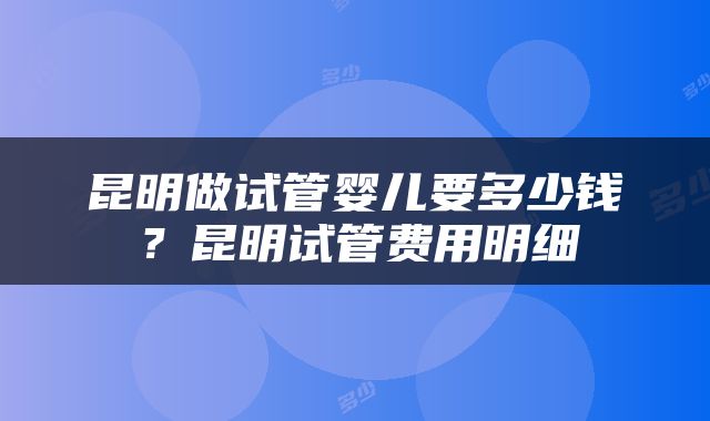 昆明做试管婴儿要多少钱？昆明试管费用明细
