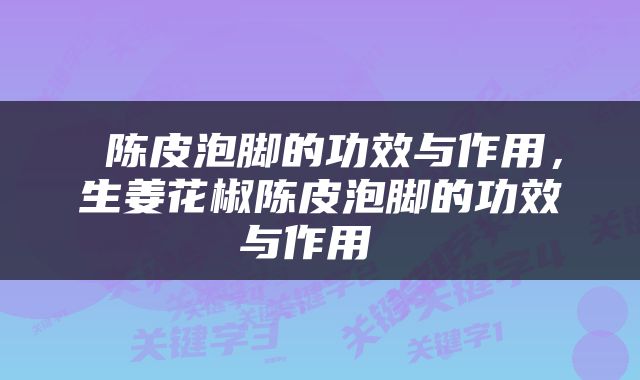  陈皮泡脚的功效与作用，生姜花椒陈皮泡脚的功效与作用 