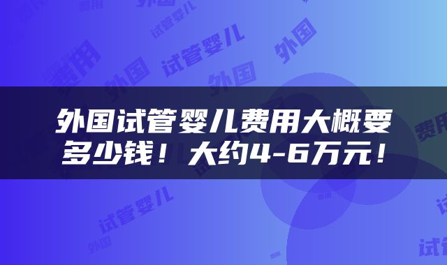 外国试管婴儿费用大概要多少钱！大约4-6万元！