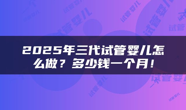2025年三代试管婴儿怎么做？多少钱一个月！