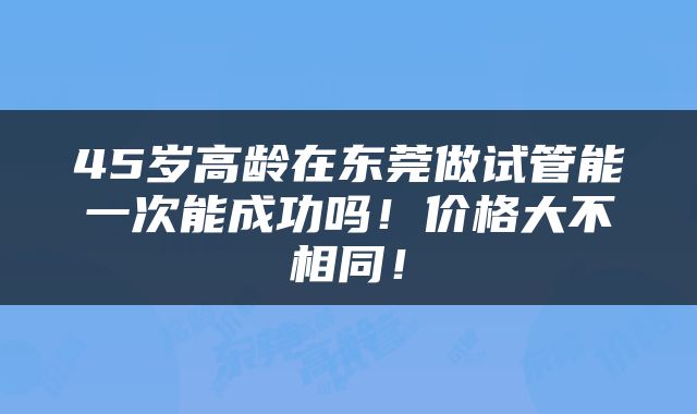 45岁高龄在东莞做试管能一次能成功吗！价格大不相同！