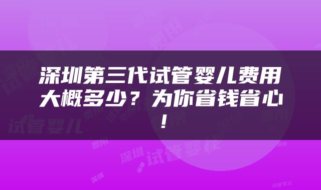 深圳第三代试管婴儿费用大概多少?为你省钱省心!