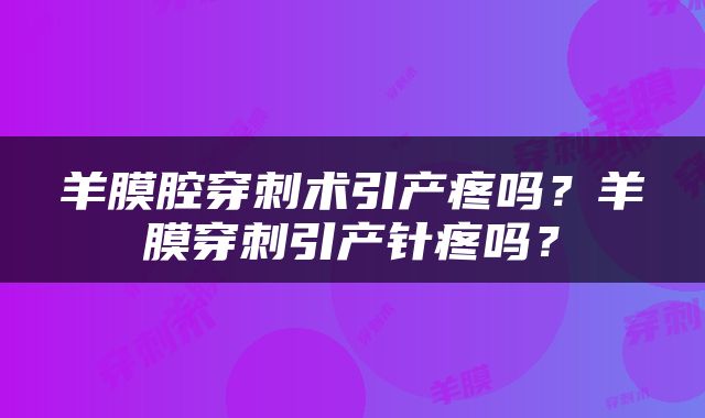 羊膜腔穿刺术引产疼吗？羊膜穿刺引产针疼吗？