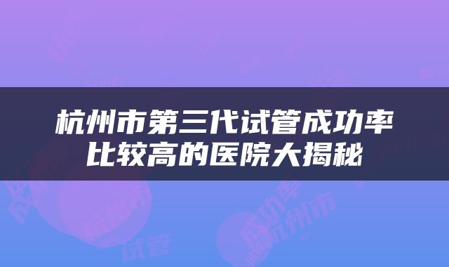 杭州市第三代试管成功率比较高的医院大揭秘