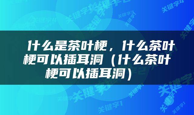  什么是茶叶梗，什么茶叶梗可以插耳洞（什么茶叶梗可以插耳洞） 