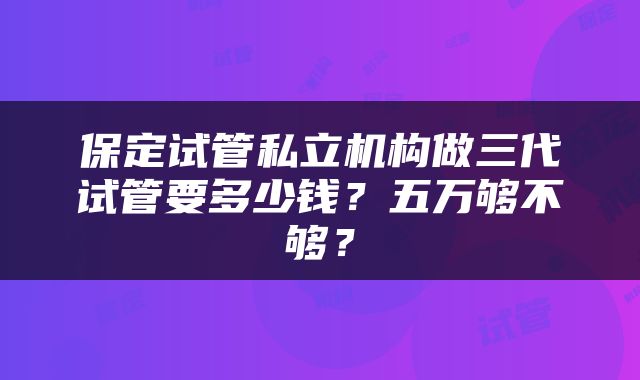 保定试管私立机构做三代试管要多少钱？五万够不够？