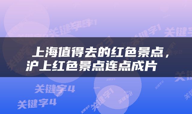 上海值得去的红色景点，沪上红色景点连点成片 
