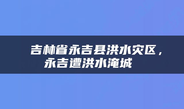  吉林省永吉县洪水灾区，永吉遭洪水淹城 