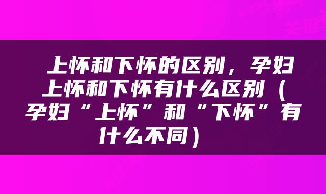  上怀和下怀的区别，孕妇上怀和下怀有什么区别（孕妇“上怀”和“下怀”有什么不同） 