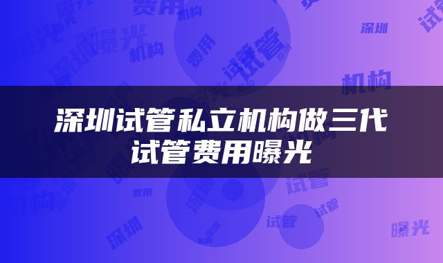 深圳试管私立机构做三代试管费用曝光