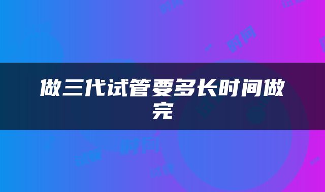 做三代试管要多长时间做完