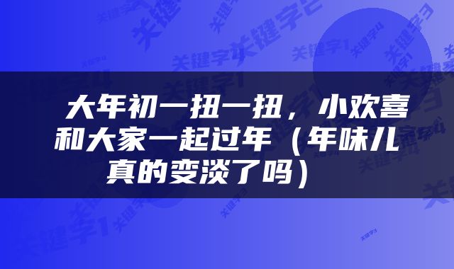 大年初一扭一扭,小欢喜和大家一起过年(年味儿真的变淡了吗)