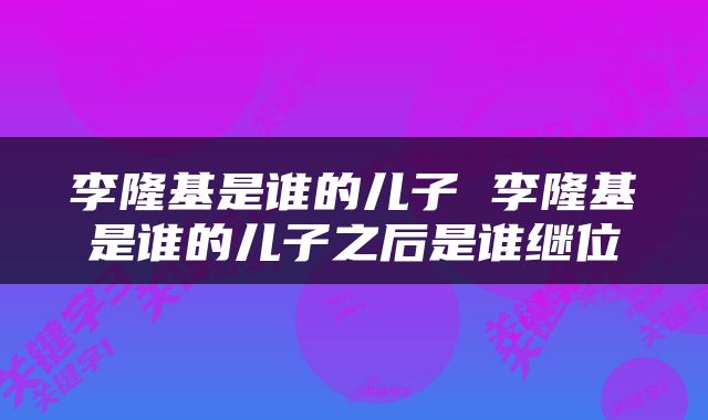 李隆基是谁的儿子 李隆基是谁的儿子之后是谁继位