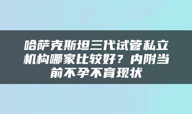 哈萨克斯坦三代试管私立机构哪家比较好？内附当前不孕不育现状