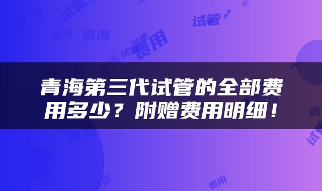青海第三代试管的全部费用多少？附赠费用明细！