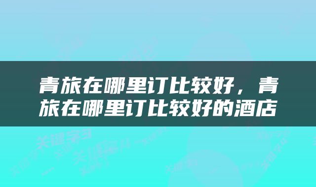 青旅在哪里订比较好，青旅在哪里订比较好的酒店