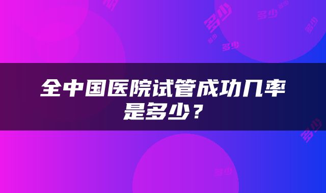 全中国医院试管成功几率是多少？