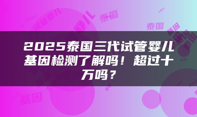 2025泰国三代试管婴儿基因检测了解吗！超过十万吗？