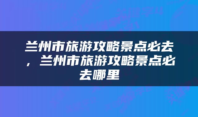 兰州市旅游攻略景点必去，兰州市旅游攻略景点必去哪里