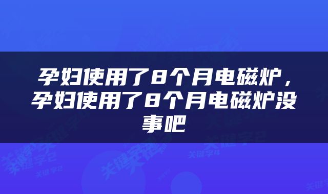 孕妇使用了8个月电磁炉，孕妇使用了8个月电磁炉没事吧