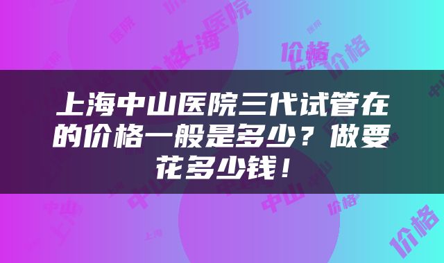 上海中山医院三代试管在的价格一般是多少？做要花多少钱！