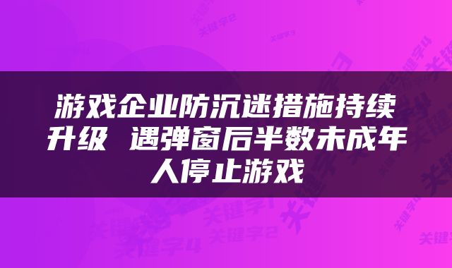 游戏企业防沉迷措施持续升级 遇弹窗后半数未成年人停止游戏