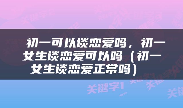  初一可以谈恋爱吗，初一女生谈恋爱可以吗（初一女生谈恋爱正常吗） 