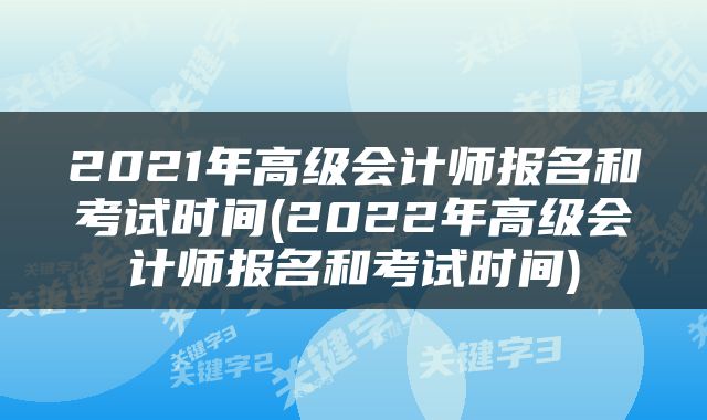 2021年高级会计师报名和考试时间(2022年高级会计师报名和考试时间)