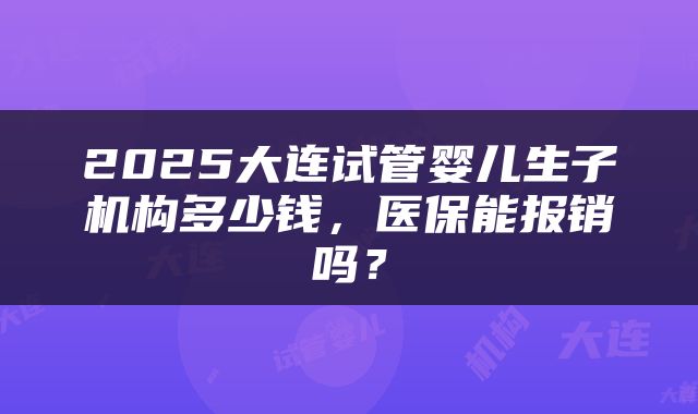 2025大连试管婴儿生子机构多少钱，医保能报销吗？