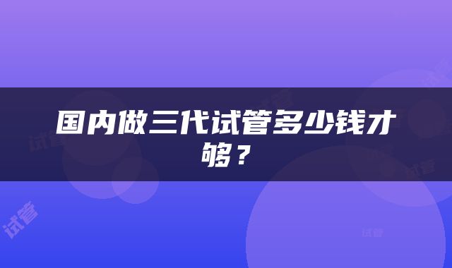 国内做三代试管多少钱才够？