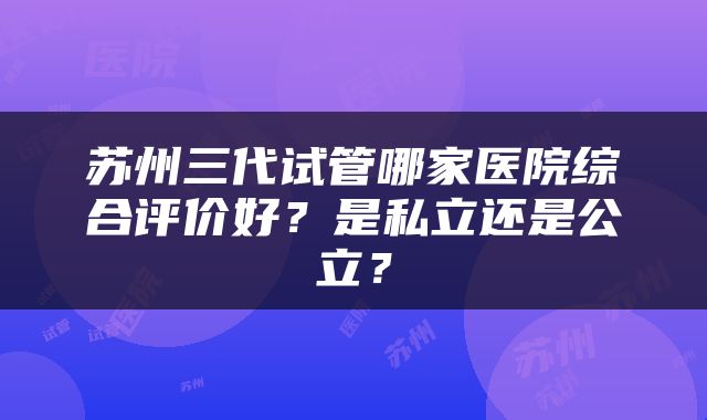 苏州三代试管哪家医院综合评价好？是私立还是公立？