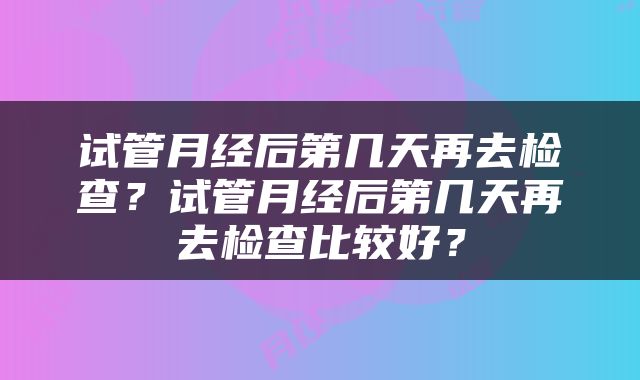 试管月经后第几天再去检查？试管月经后第几天再去检查比较好？
