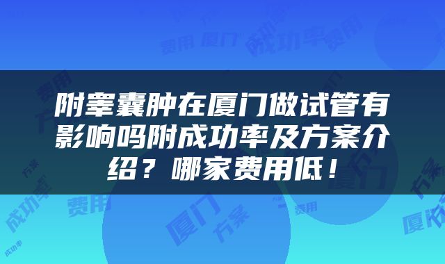附睾囊肿在厦门做试管有影响吗附成功率及方案介绍？哪家费用低！