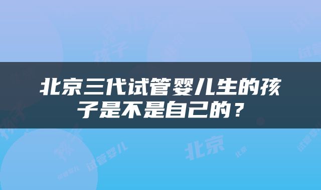北京三代试管婴儿生的孩子是不是自己的？