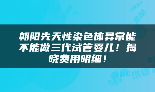 朝阳先天性染色体异常能不能做三代试管婴儿！揭晓费用明细！