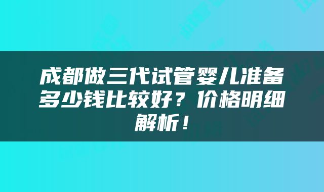 成都做三代试管婴儿准备多少钱比较好？价格明细解析！