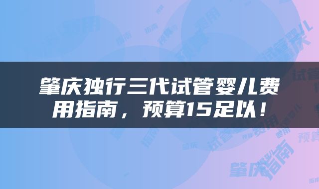 肇庆独行三代试管婴儿费用指南,预算15足以!