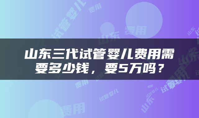 山东三代试管婴儿费用需要多少钱，要5万吗？