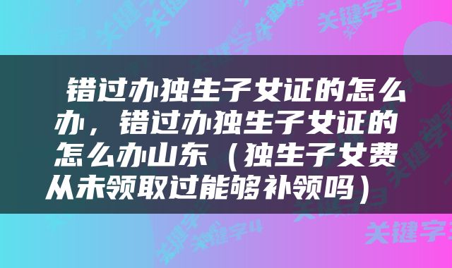  错过办独生子女证的怎么办，错过办独生子女证的怎么办山东（独生子女费从未领取过能够补领吗） 