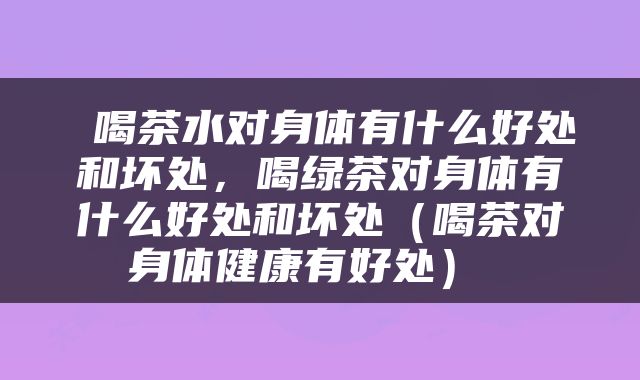  喝茶水对身体有什么好处和坏处，喝绿茶对身体有什么好处和坏处（喝茶对身体健康有好处） 