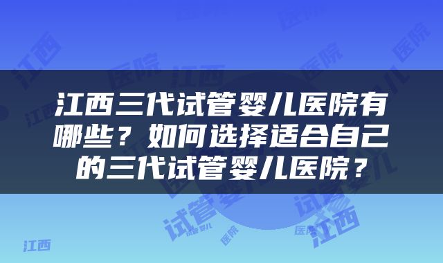 江西三代试管婴儿医院有哪些？如何选择适合自己的三代试管婴儿医院？