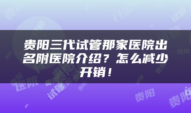 贵阳三代试管那家医院出名附医院介绍？怎么减少开销！