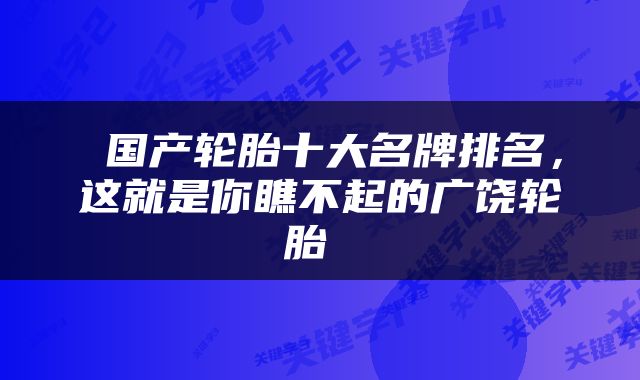  国产轮胎十大名牌排名，这就是你瞧不起的广饶轮胎 