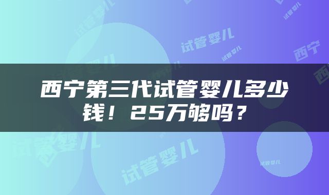 西宁第三代试管婴儿多少钱！25万够吗？