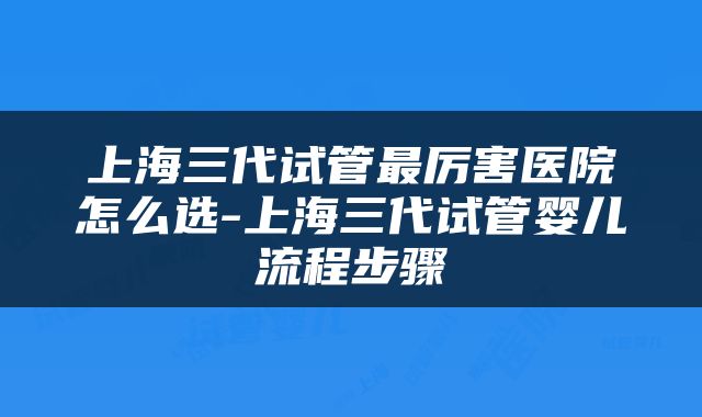 上海三代试管最厉害医院怎么选-上海三代试管婴儿流程步骤