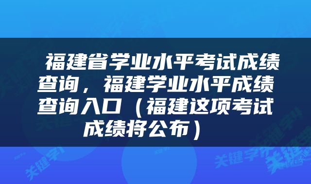  福建省学业水平考试成绩查询，福建学业水平成绩查询入口（福建这项考试成绩将公布） 