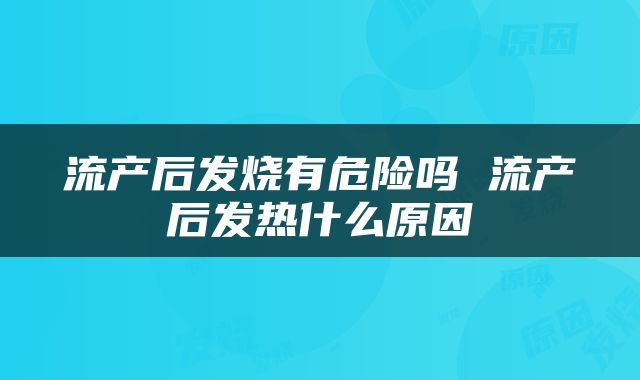 流产后发烧有危险吗 流产后发热什么原因